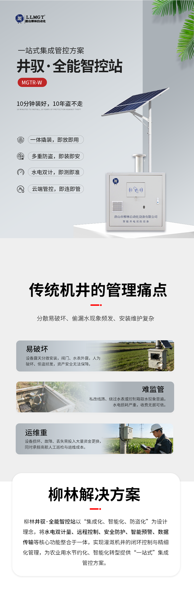 傳統機井管理痛點  易破壞：設備露天分散安裝，閥門、水表外露，人為破壞、偷盜頻發，資產安全無法保障。  難監管：私改線路、繞過水表或控制箱取水現象普遍，水電損耗嚴重，收費無據可依。  運維重：設備損壞、故障、丟失需投入大量資金更換，同時承擔高額人工巡檢與運維成本。  柳林解決方案  針對原有計量設備分散易破壞、偷漏水現象頻發、安裝維護復雜等核心痛點，柳林推出了一體化防撬式井電雙控設備。本產品以“集成化、智能化、防盜化”為設計理念，將取水計量、用電監測、遠程控制、防盜防護等核心功能整合于一體，實現灌溉機井的閉環控制與精細化管理，為農業用水節約化、智能化轉型提供了“一站式”集成管控方案。