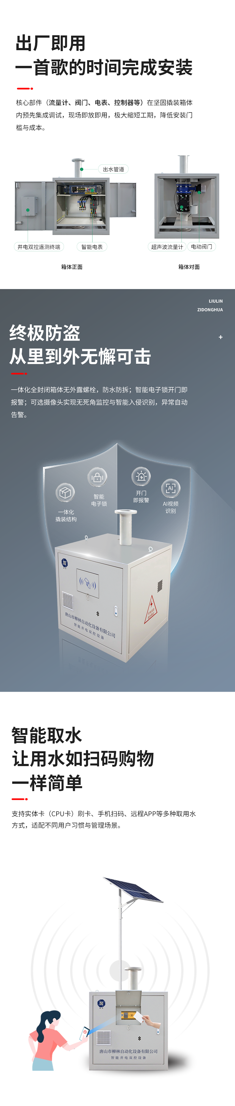 功能特點 出廠即用，一首歌的時間完成安裝    核心部件（流量計、閥門、電表、控制器等）在堅固撬裝箱體內預先集成調試?，F場即放即用，極大縮短工期，降低安裝門檻與成本。  終極防盜：從里到外，無懈可擊  堅固一體化結構防護： 所有部件內置于全封閉箱體，外部無外露螺栓，堅固耐用，防水、防拆、防破壞。  智能電子鎖控與報警： 配備藍牙授權開鎖、開門即時報警等功能。一旦發生非法開箱，系統立即告警，有效防范偷盜水與設備破壞。  可視化的主動監控（可選）：支持集成攝像頭，提供無死角視頻監控，可智能識別入侵。當發生人為破壞或非法開箱時，系統將自動觸發報警。  智能取水：讓用水如掃碼購物一樣簡單  支持實體卡（CPU卡）刷卡、手機掃碼、遠程APP等多取用水方式，適配不同用戶習慣與管理場景。