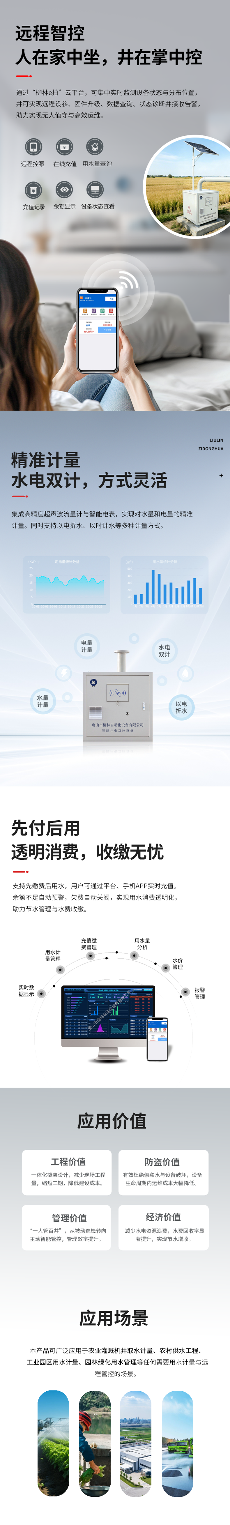 遠程智控：人在家中坐，井在掌中控  通過“柳林e拍”云平臺，可集中實時監測設備狀態與分布位置，并可實現遠程操控設備、參數配置、固件升級、數據查詢、狀態診斷并接收告警，助力實現無人值守與高效運維。   精準計量：水電雙計，方式靈活  集成高精度超聲波流量計與智能電表，實現對水量和電量的精準同步計量（水電雙計）。同時支持以電折水、以時計水等多種計量方式。   先付后用：透明消費，收繳無憂  支持先繳費后用水，用戶可通過平臺、手機APP實時充值。余額不足自動預警，欠費自動關閥，實現用水消費透明化，助力節水管理與水費收繳。   應用價值  工程價值：一體化撬裝設計，減少現場工程量，縮短工期，降低建設成本。  防盜價值：有效杜絕偷盜水與設備破壞，設備生命周期內運維成本大幅降低。  管理價值：實現“一人管百井”，從被動巡檢轉向主動智能管控，管理效率提升數倍。  經濟價值：減少水電資源浪費，水費回收率顯著提升，實現節水增收。   適用場景      農業灌溉機井取水計量      農村飲水安全工程      工業園區用水計量      園林綠化用水管理      任何需要用水計量與遠程管控的場合